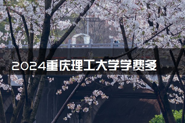 2024重庆理工大学学费多少钱一年 各专业收费标准