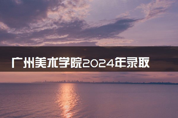 广州美术学院2024年录取分数线 各专业录取最低分及位次