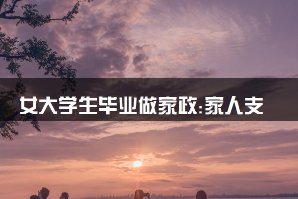 女大学生毕业做家政:家人支持 具体怎么回事