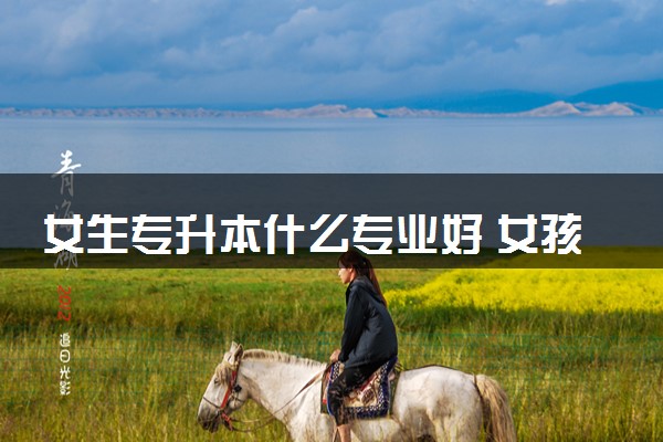 女生专升本什么专业好 女孩专升本吃香专业