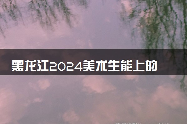 黑龙江2024美术生能上的大学有哪些 可以报考的院校名单