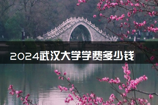 2024武汉大学学费多少钱一年 各专业收费标准
