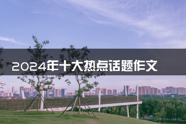 2024年十大热点话题作文素材 热点主题积累