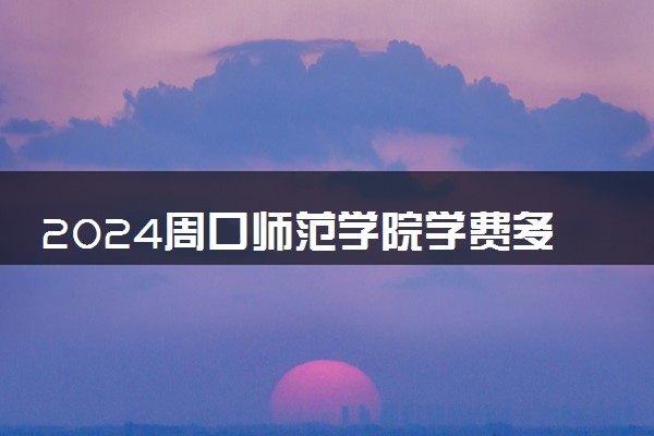 2024周口师范学院学费多少钱一年 各专业收费标准