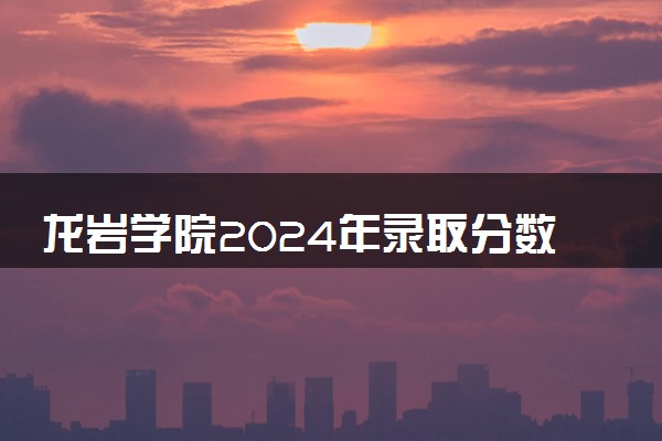龙岩学院2024年录取分数线 各专业录取最低分及位次