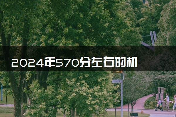 2024年570分左右的机械设计制造及其自动化大学 有哪些推荐