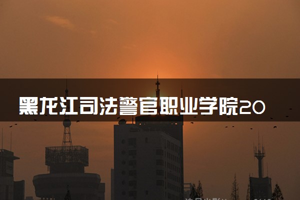 黑龙江司法警官职业学院2024年录取分数线 各专业录取最低分及位次