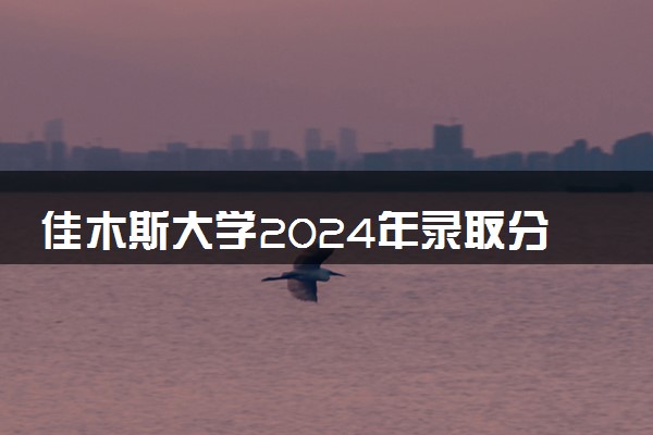 佳木斯大学2024年录取分数线 各专业录取最低分及位次