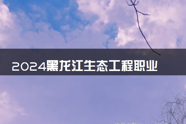 2024黑龙江生态工程职业学院学费多少钱一年 各专业收费标准