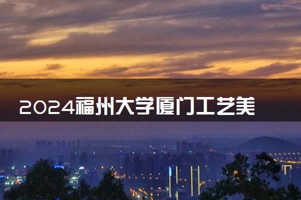 2024福州大学厦门工艺美术学院1+3国际本科申请截止时间是什么