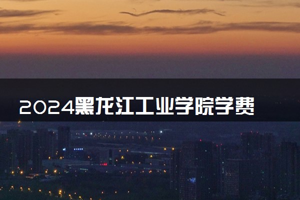 2024黑龙江工业学院学费多少钱一年 各专业收费标准