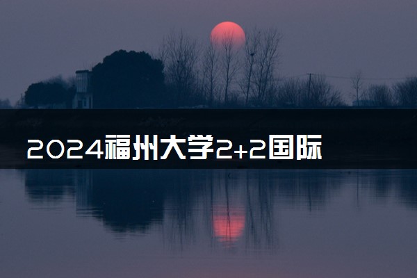 2024福州大学2+2国际本科容易毕业吗 合作学校有什么
