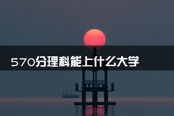 570分理科能上什么大学 哪个学校值得报考