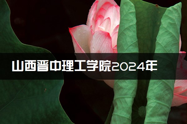 山西晋中理工学院2024年录取分数线 各专业录取最低分及位次