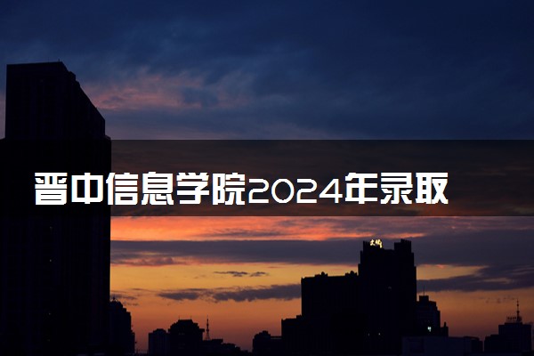 晋中信息学院2024年录取分数线 各专业录取最低分及位次