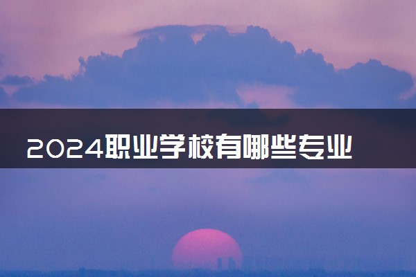 2024职业学校有哪些专业 读什么专业就业前景好