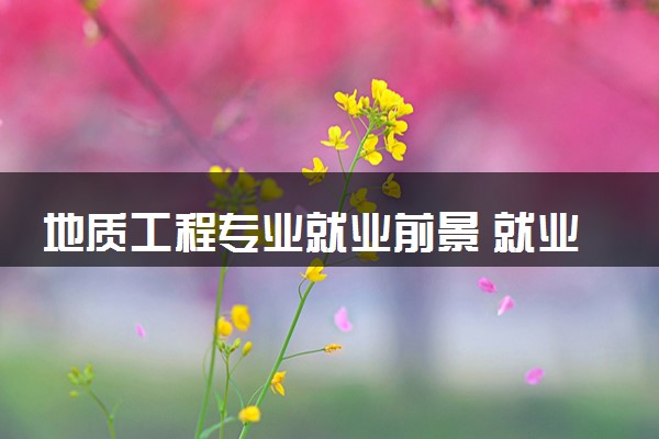 地质工程专业就业前景 就业方向有什么