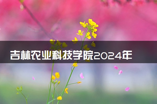吉林农业科技学院2024年录取分数线 各专业录取最低分及位次
