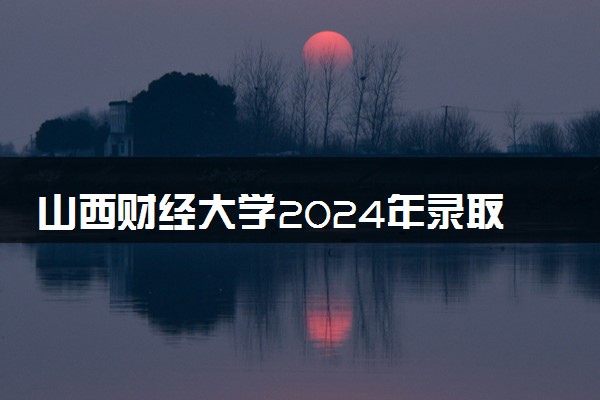 山西财经大学2024年录取分数线 各专业录取最低分及位次