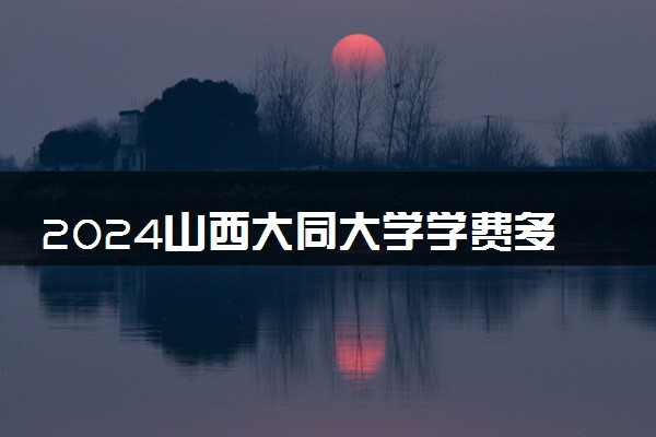 2024山西大同大学学费多少钱一年 各专业收费标准