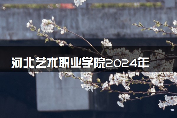 河北艺术职业学院2024年录取分数线 各专业录取最低分及位次
