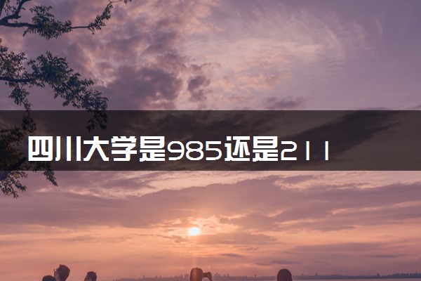 四川大学是985还是211在全国排第几 学校怎么样