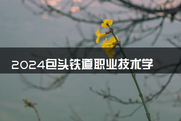 2024包头铁道职业技术学院学费多少钱一年 各专业收费标准
