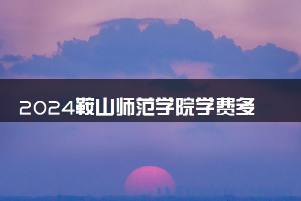 2024鞍山师范学院学费多少钱一年 各专业收费标准