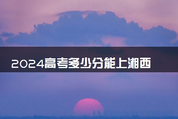 2024高考多少分能上湘西民族职业技术学院 最低分数线和位次