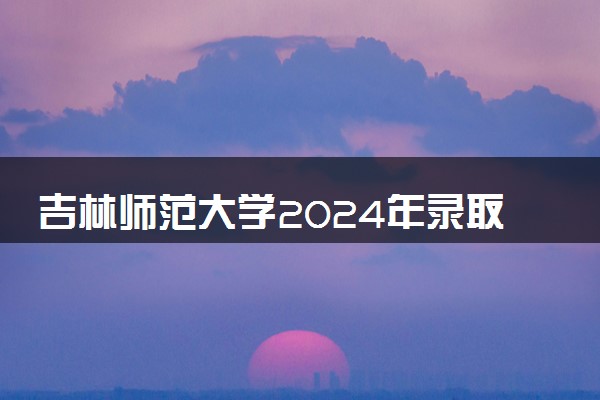 吉林师范大学2024年录取分数线 各专业录取最低分及位次
