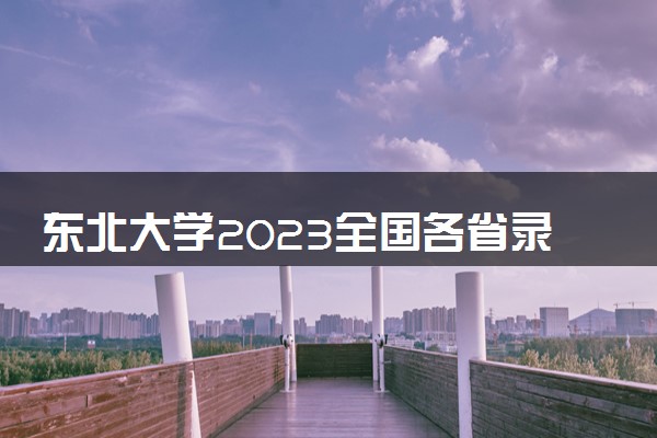 东北大学2023全国各省录取分数线及最低位次 高考多少分能上