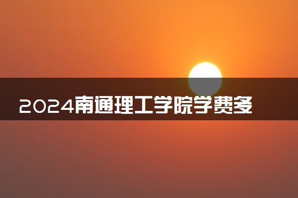 2024南通理工学院学费多少钱一年 各专业收费标准