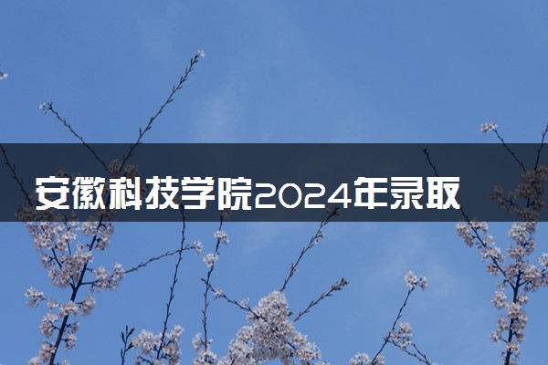 安徽科技学院2024年录取分数线 各专业录取最低分及位次