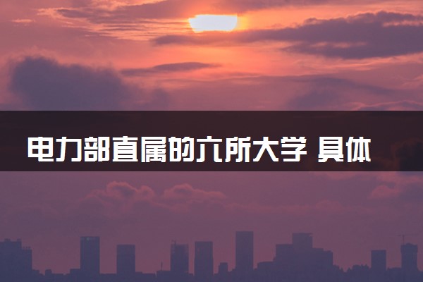 电力部直属的六所大学 具体名单整理