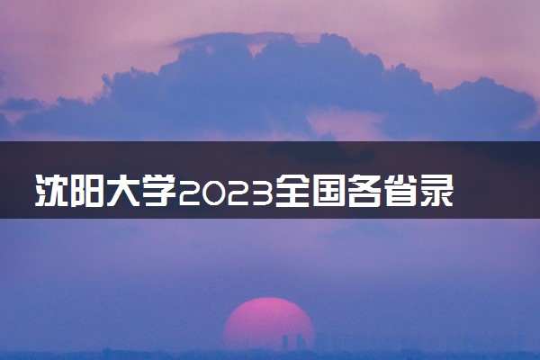 沈阳大学2023全国各省录取分数线及最低位次 高考多少分能上