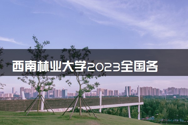 西南林业大学2023全国各省录取分数线及最低位次 高考多少分能上