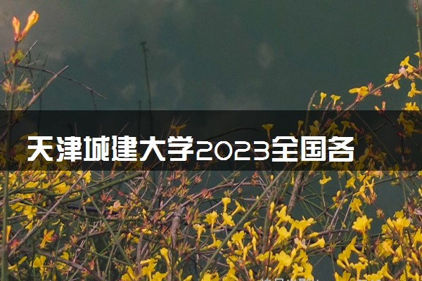 天津城建大学2023全国各省录取分数线及最低位次 高考多少分能上
