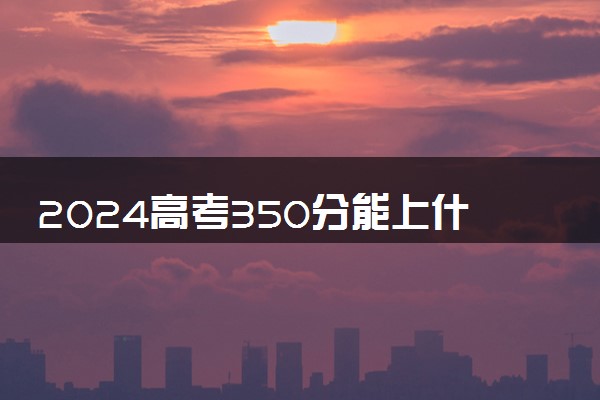 2024高考350分能上什么专科学校 哪些值得推荐