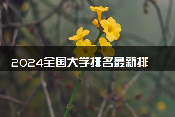 2024全国大学排名最新排名 哪些实力强值得报