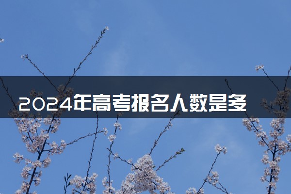 2024年高考报名人数是多少 历年报考人数整理