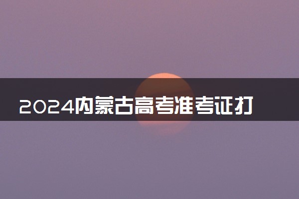 2024内蒙古高考准考证打印时间及入口 什么时候打印
