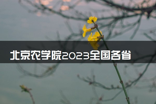 北京农学院2023全国各省录取分数线及最低位次 高考多少分能上