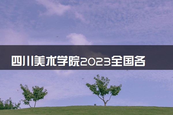 四川美术学院2023全国各省录取分数线及最低位次 高考多少分能上