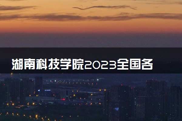 湖南科技学院2023全国各省录取分数线及最低位次 高考多少分能上