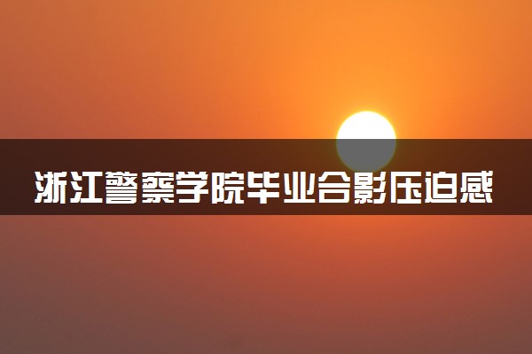 浙江警察学院毕业合影压迫感爆棚 尽显警校生该有的风采
