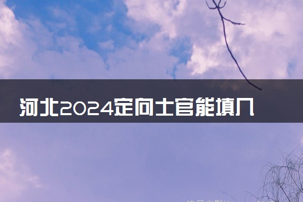 河北2024定向士官能填几个志愿 可以报多少学校和专业