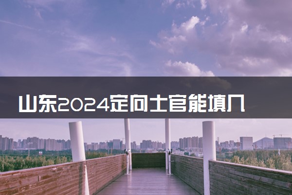 山东2024定向士官能填几个志愿 可以报多少学校和专业