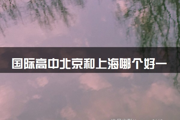 国际高中北京和上海哪个好一点 去哪读比较好