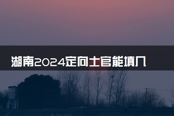 湖南2024定向士官能填几个志愿 可以报多少学校和专业