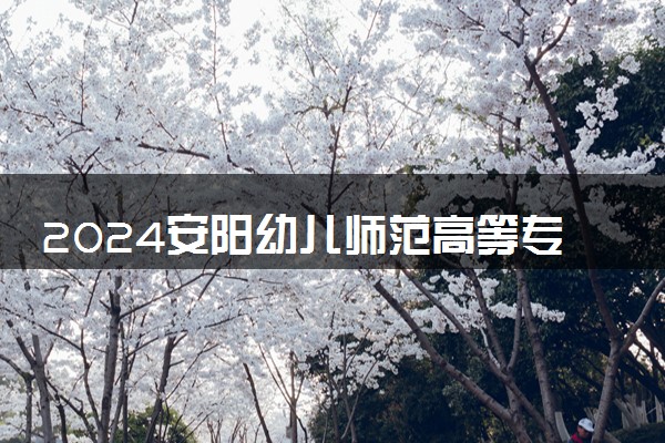 2024安阳幼儿师范高等专科学校学费多少钱一年 各专业收费标准